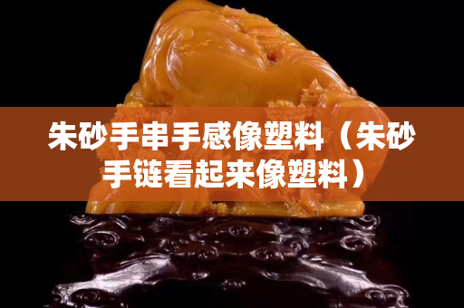 朱砂手串手感像塑料（朱砂手链看起来像塑料）