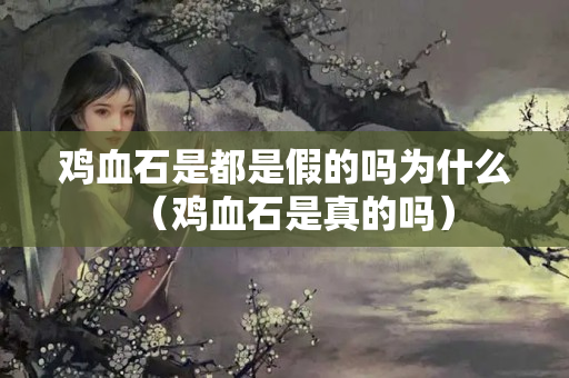 鸡血石是都是假的吗为什么（鸡血石是真的吗）