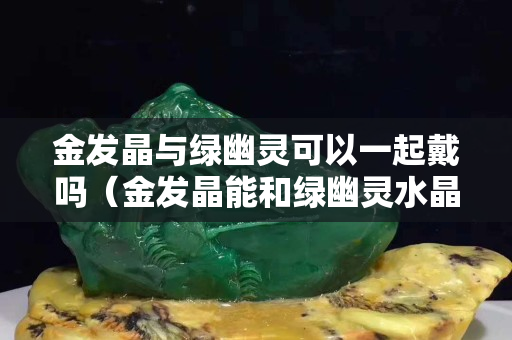 金发晶与绿幽灵可以一起戴吗（金发晶能和绿幽灵水晶一起佩戴吗）