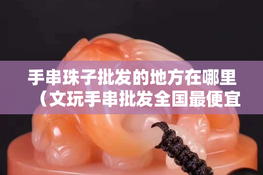 手串珠子批发的地方在哪里（文玩手串批发全国最便宜）