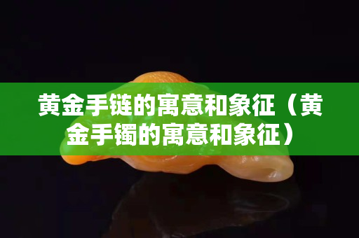 黄金手链的寓意和象征（黄金手镯的寓意和象征）