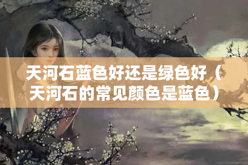 天河石蓝色好还是绿色好（天河石的常见颜色是蓝色）