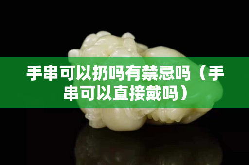 手串可以扔吗有禁忌吗（手串可以直接戴吗）