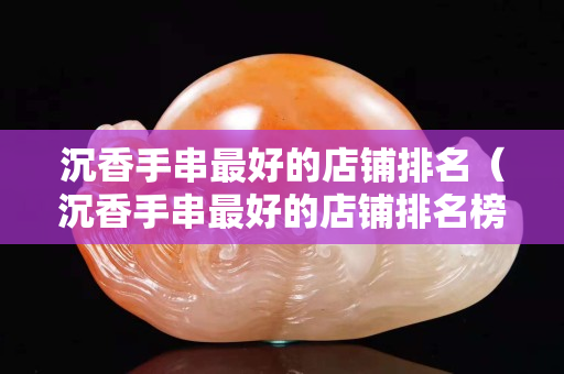 沉香手串最好的店铺排名（沉香手串最好的店铺排名榜）