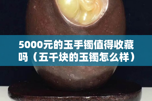 5000元的玉手镯值得收藏吗（五千块的玉镯怎么样）