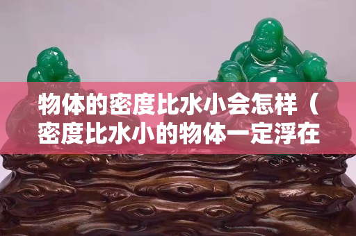 物体的密度比水小会怎样（密度比水小的物体一定浮在水面吗）