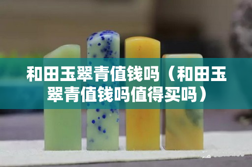 和田玉翠青值钱吗（和田玉翠青值钱吗值得买吗）
