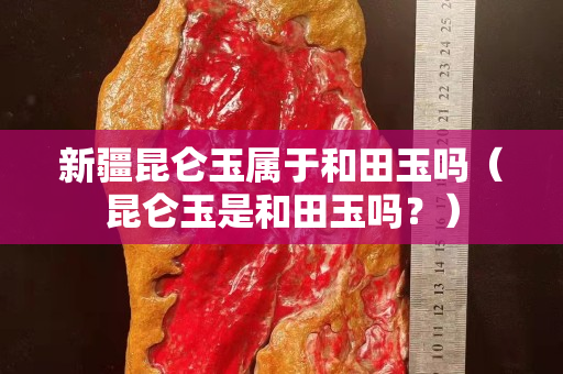 新疆昆仑玉属于和田玉吗（昆仑玉是和田玉吗？）