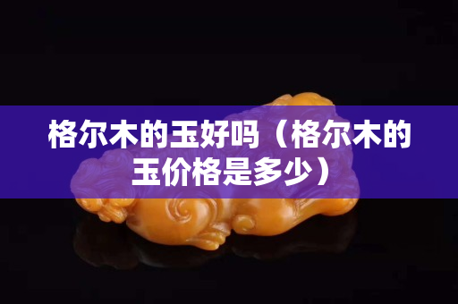 格尔木的玉好吗（格尔木的玉价格是多少）