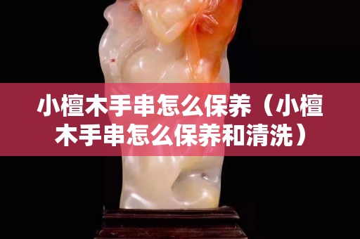 小檀木手串怎么保养（小檀木手串怎么保养和清洗）