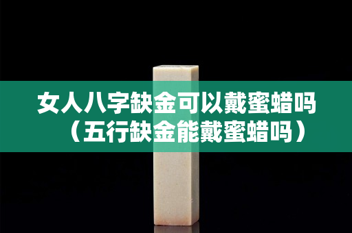 女人八字缺金可以戴蜜蜡吗（五行缺金能戴蜜蜡吗）