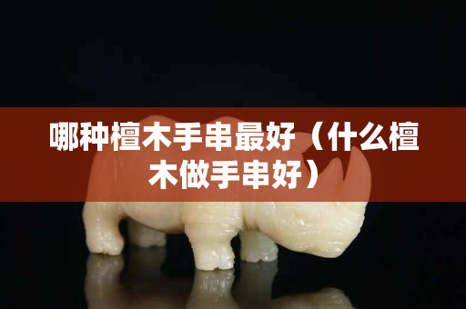 哪种檀木手串最好（什么檀木做手串好）