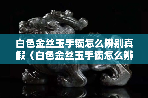 白色金丝玉手镯怎么辨别真假（白色金丝玉手镯怎么辨别真假的）