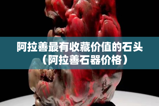 阿拉善最有收藏价值的石头（阿拉善石器价格）