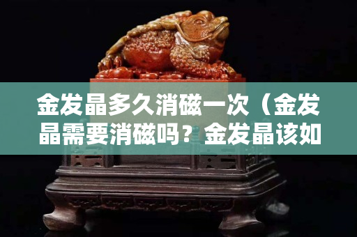 金发晶多久消磁一次（金发晶需要消磁吗？金发晶该如何保养呢？）