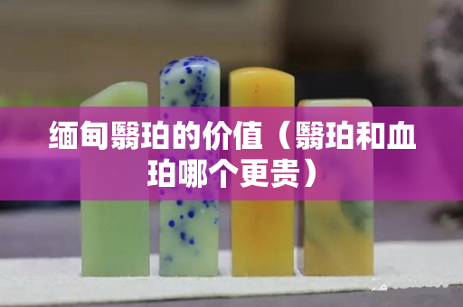 缅甸翳珀的价值（翳珀和血珀哪个更贵）