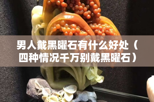 男人戴黑曜石有什么好处（四种情况千万别戴黑曜石）