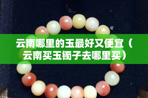 云南哪里的玉最好又便宜（云南买玉镯子去哪里买）