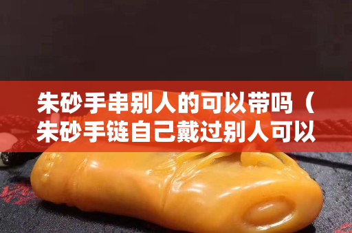 朱砂手串别人的可以带吗（朱砂手链自己戴过别人可以戴吗）