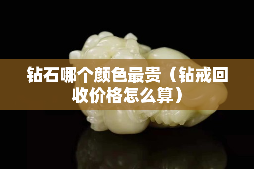 钻石哪个颜色最贵（钻戒回收价格怎么算）