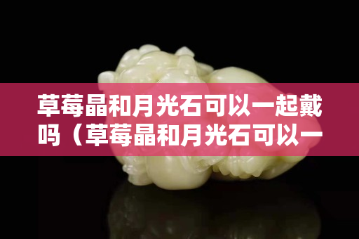 草莓晶和月光石可以一起戴吗（草莓晶和月光石可以一起戴吗女生）