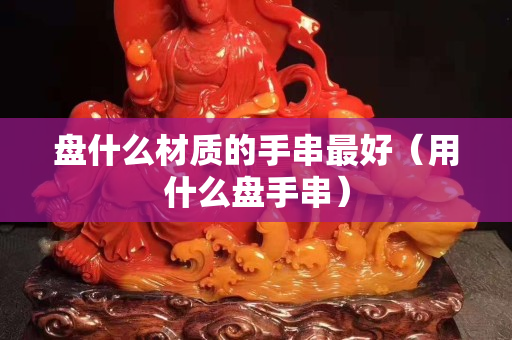 盘什么材质的手串最好（用什么盘手串）