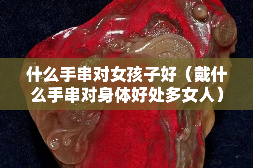 什么手串对女孩子好（戴什么手串对身体好处多女人）