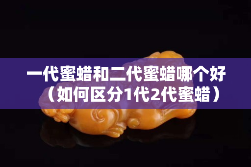 一代蜜蜡和二代蜜蜡哪个好（如何区分1代2代蜜蜡）
