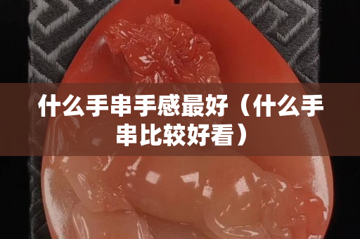 什么手串手感最好（什么手串比较好看）