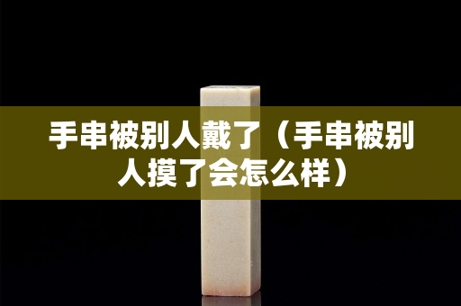 手串被别人戴了（手串被别人摸了会怎么样）