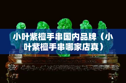 小叶紫檀手串国内品牌（小叶紫檀手串哪家店真）