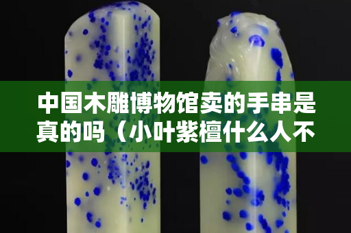 中国木雕博物馆卖的手串是真的吗（小叶紫檀什么人不能戴）