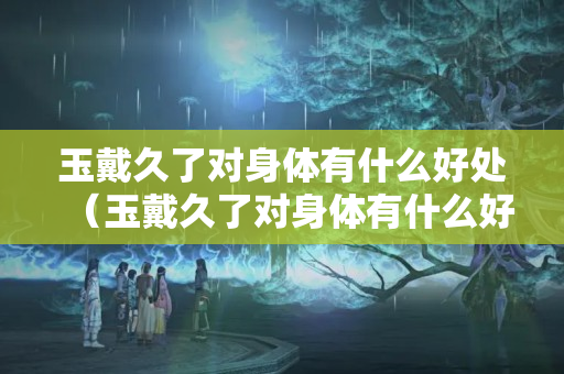玉戴久了对身体有什么好处（玉戴久了对身体有什么好处吗）
