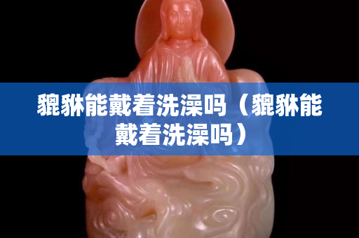 貔貅能戴着洗澡吗（貔貅能戴着洗澡吗）