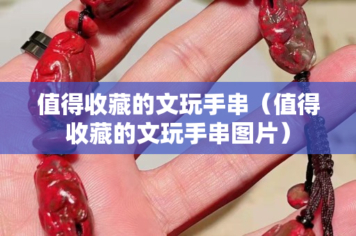 值得收藏的文玩手串（值得收藏的文玩手串图片）