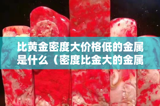 比黄金密度大价格低的金属是什么（密度比金大的金属有哪些）