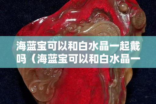 海蓝宝可以和白水晶一起戴吗（海蓝宝可以和白水晶一起戴吗）
