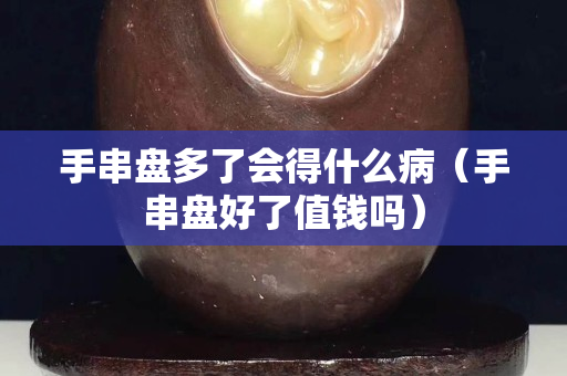 手串盘多了会得什么病（手串盘好了值钱吗）