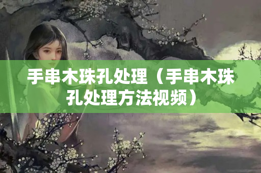 手串木珠孔处理（手串木珠孔处理方法视频）