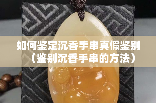 如何鉴定沉香手串真假鉴别（鉴别沉香手串的方法）