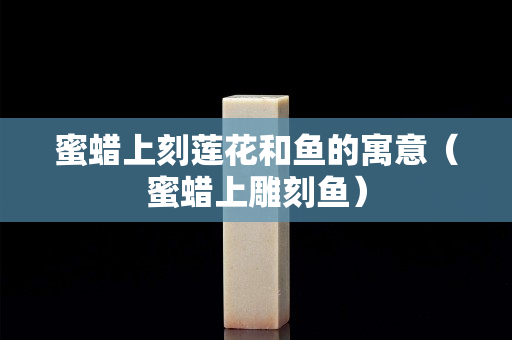 蜜蜡上刻莲花和鱼的寓意（蜜蜡上雕刻鱼）