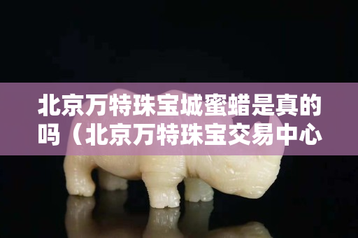 北京万特珠宝城蜜蜡是真的吗（北京万特珠宝交易中心）