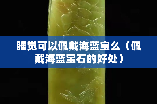 睡觉可以佩戴海蓝宝么（佩戴海蓝宝石的好处）