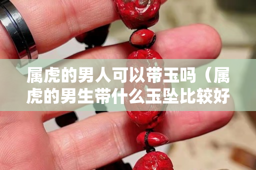属虎的男人可以带玉吗（属虎的男生带什么玉坠比较好）