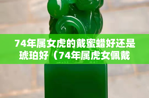 74年属女虎的戴蜜蜡好还是琥珀好（74年属虎女佩戴什么可以辟邪招财转运）