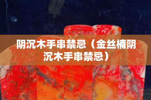 阴沉木手串禁忌（金丝楠阴沉木手串禁忌）