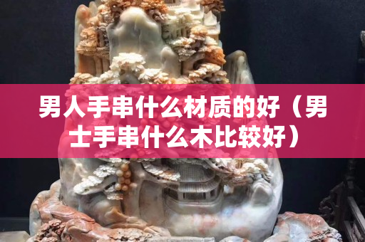 男人手串什么材质的好（男士手串什么木比较好）