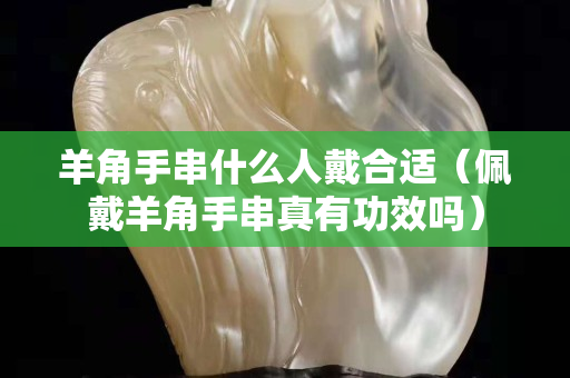 羊角手串什么人戴合适（佩戴羊角手串真有功效吗）