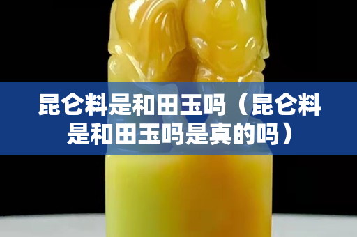 昆仑料是和田玉吗（昆仑料是和田玉吗是真的吗）