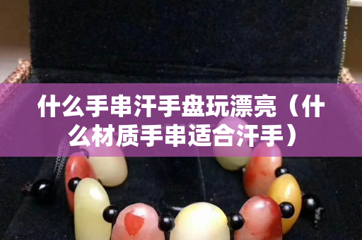 什么手串汗手盘玩漂亮（什么材质手串适合汗手）